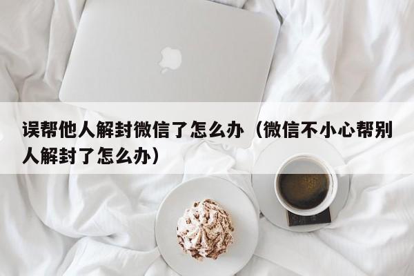 误帮他人解封微信了怎么办（微信不小心帮别人解封了怎么办）