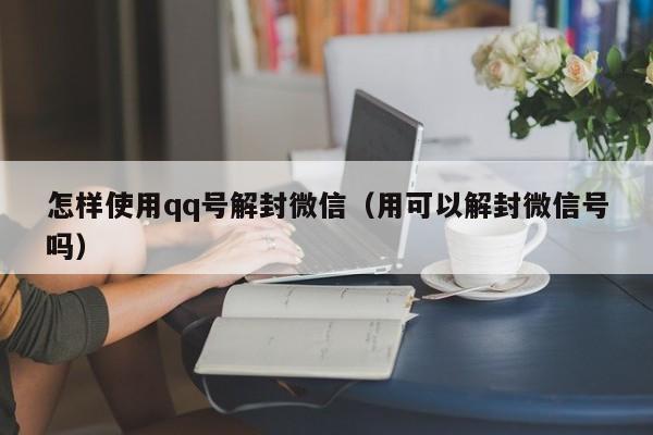 怎样使用qq号解封微信（用可以解封微信号吗）