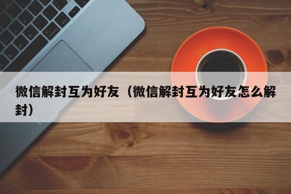 微信解封互为好友（微信解封互为好友怎么解封）