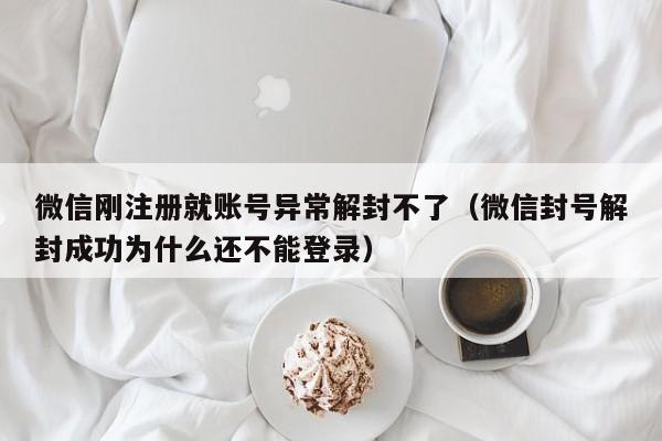 微信刚注册就账号异常解封不了（微信封号解封成功为什么还不能登录）