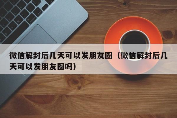 微信解封后几天可以发朋友圈（微信解封后几天可以发朋友圈吗）