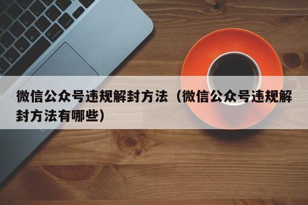 微信公众号违规解封方法（微信公众号违规解封方法有哪些）