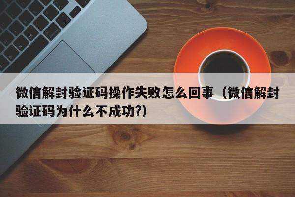 微信解封验证码操作失败怎么回事（微信解封验证码为什么不成功?）