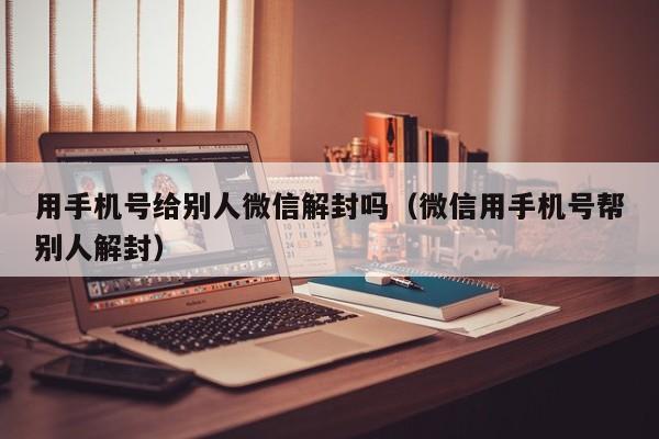 用手机号给别人微信解封吗（微信用手机号帮别人解封）