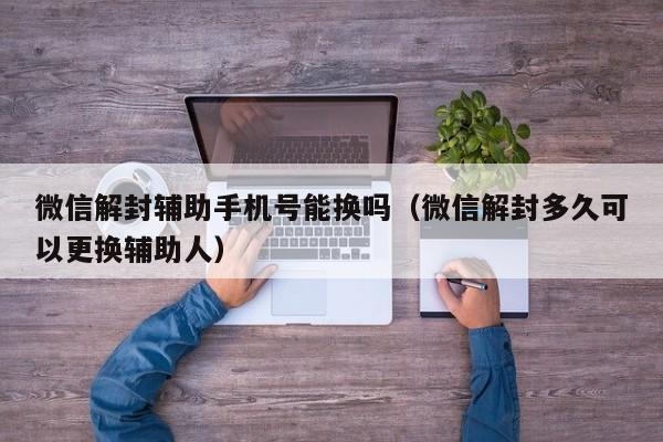 微信解封辅助手机号能换吗（微信解封多久可以更换辅助人）