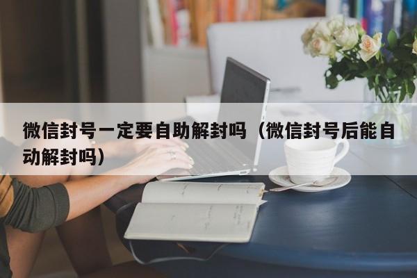 微信封号一定要自助解封吗（微信封号后能自动解封吗）