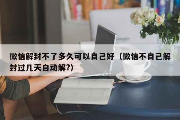 微信解封不了多久可以自己好（微信不自己解封过几天自动解?）