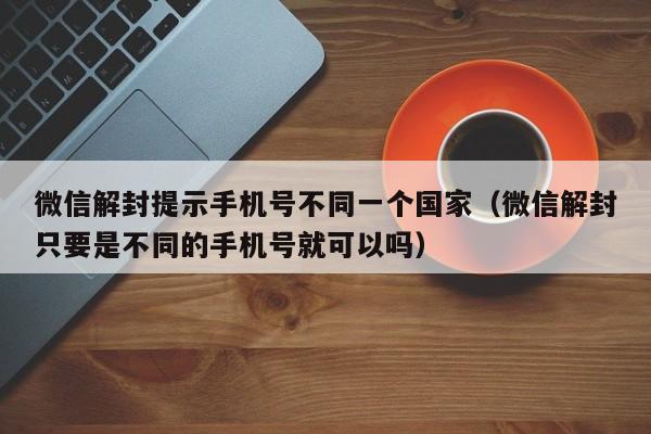 微信解封提示手机号不同一个国家（微信解封只要是不同的手机号就可以吗）