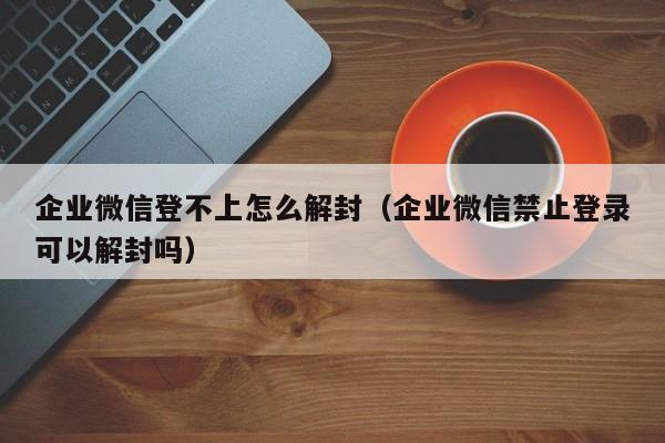 企业微信登不上怎么解封（企业微信禁止登录可以解封吗）