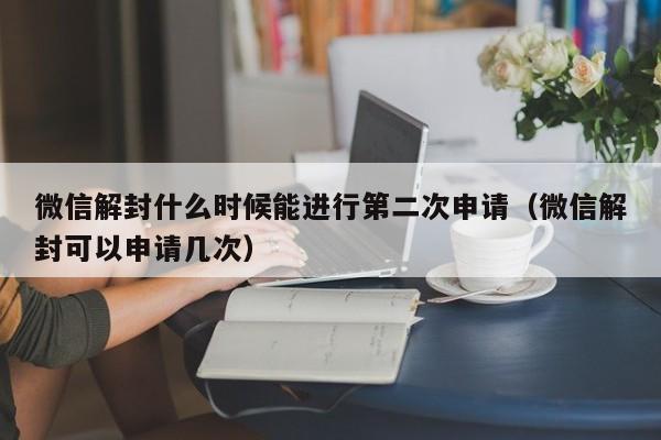 微信解封什么时候能进行第二次申请（微信解封可以申请几次）