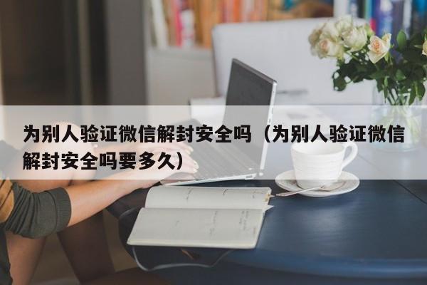 为别人验证微信解封安全吗（为别人验证微信解封安全吗要多久）