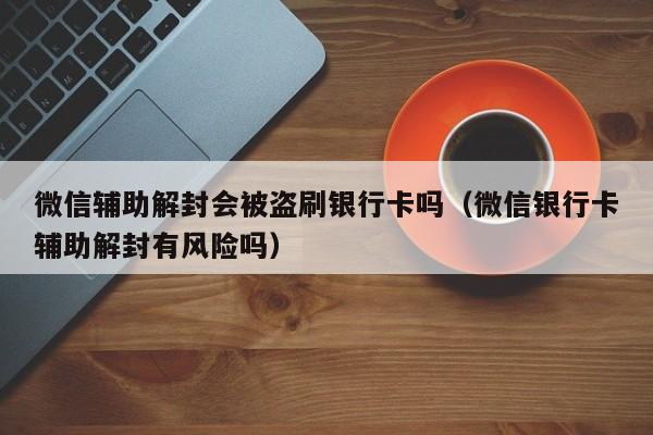 微信辅助解封会被盗刷银行卡吗（微信银行卡辅助解封有风险吗）