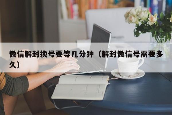 微信解封换号要等几分钟（解封微信号需要多久）