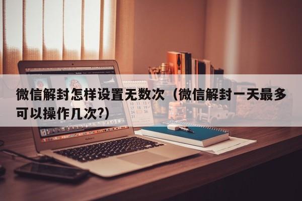 微信解封怎样设置无数次（微信解封一天最多可以操作几次?）