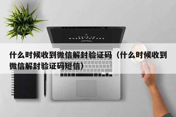 什么时候收到微信解封验证码（什么时候收到微信解封验证码短信）