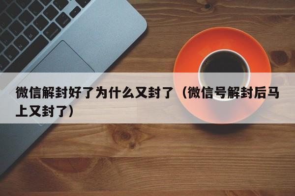 微信解封好了为什么又封了（微信号解封后马上又封了）