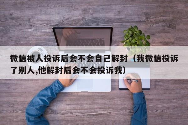 微信被人投诉后会不会自己解封（我微信投诉了别人,他解封后会不会投诉我）