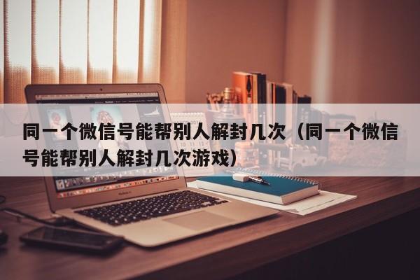 同一个微信号能帮别人解封几次（同一个微信号能帮别人解封几次游戏）