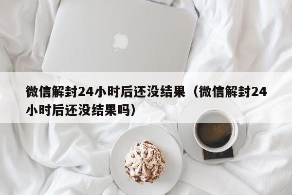 微信解封24小时后还没结果（微信解封24小时后还没结果吗）