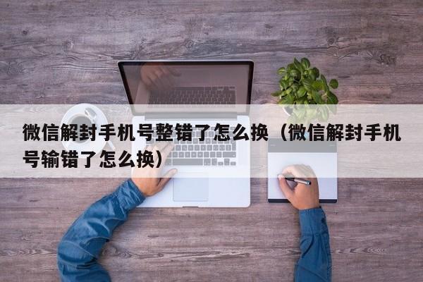 微信解封手机号整错了怎么换（微信解封手机号输错了怎么换）