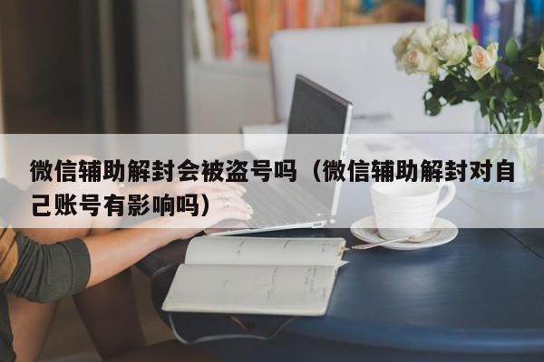 微信辅助解封会被盗号吗（微信辅助解封对自己账号有影响吗）