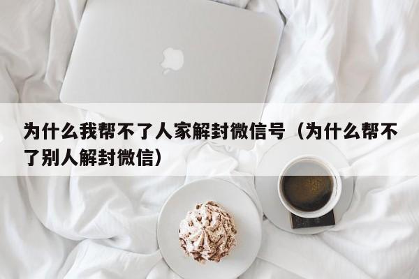 为什么我帮不了人家解封微信号（为什么帮不了别人解封微信）