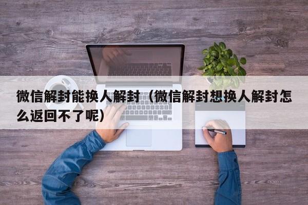 微信解封能换人解封（微信解封想换人解封怎么返回不了呢）