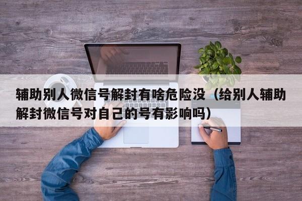 辅助别人微信号解封有啥危险没（给别人辅助解封微信号对自己的号有影响吗）