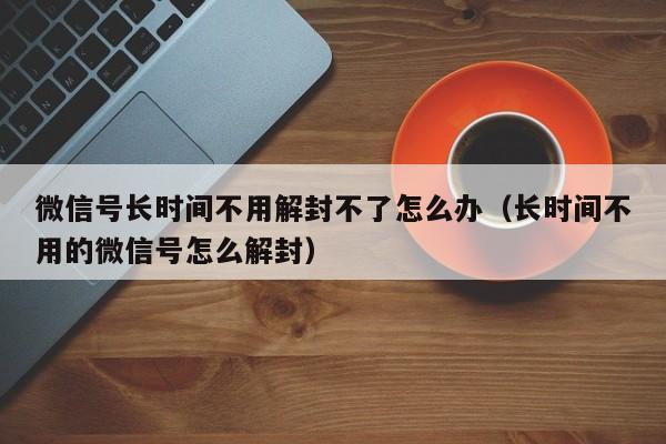 微信号长时间不用解封不了怎么办（长时间不用的微信号怎么解封）