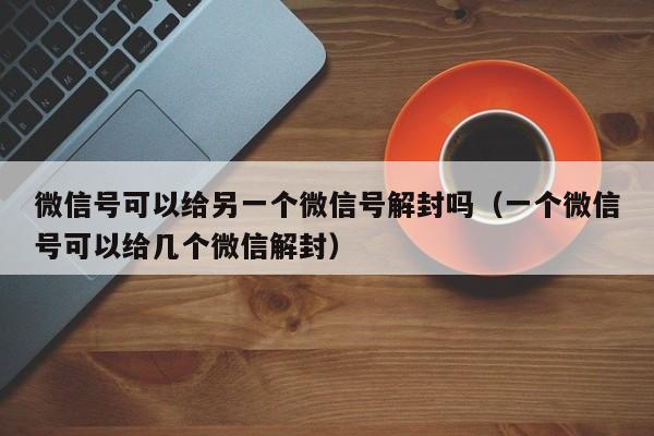 微信号可以给另一个微信号解封吗（一个微信号可以给几个微信解封）