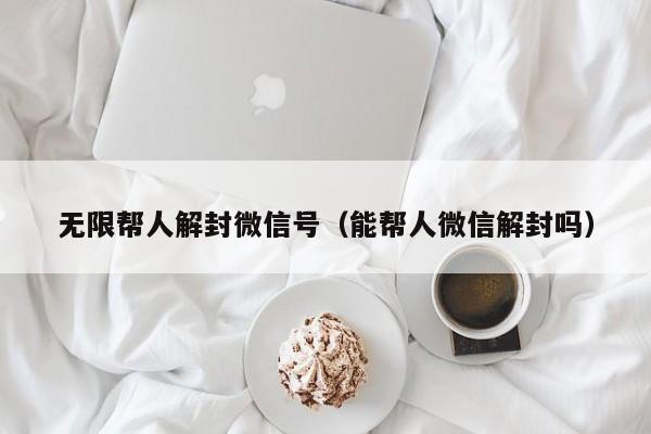 无限帮人解封微信号（能帮人微信解封吗）