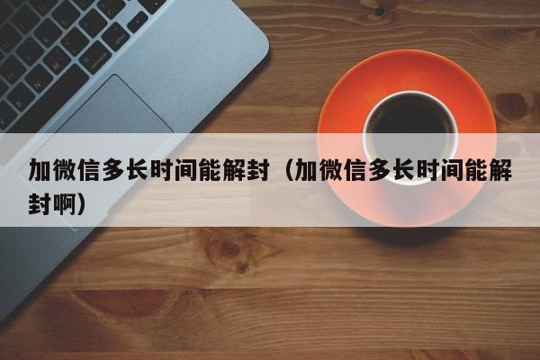 加微信多长时间能解封（加微信多长时间能解封啊）