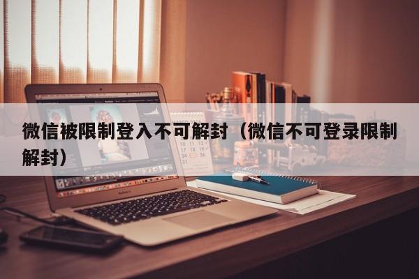 微信被限制登入不可解封（微信不可登录限制解封）