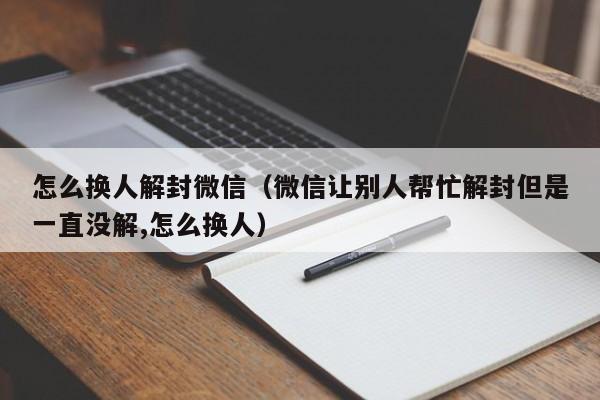 怎么换人解封微信（微信让别人帮忙解封但是一直没解,怎么换人）