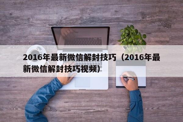 016年最新微信解封技巧（2016年最新微信解封技巧视频）"