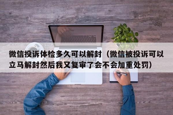 微信投诉体检多久可以解封（微信被投诉可以立马解封然后我又复审了会不会加重处罚）