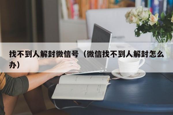 找不到人解封微信号（微信找不到人解封怎么办）