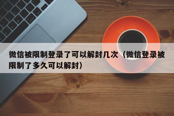 微信被限制登录了可以解封几次（微信登录被限制了多久可以解封）