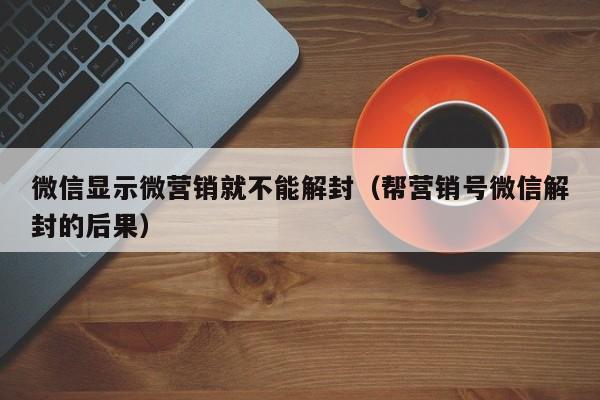 微信显示微营销就不能解封（帮营销号微信解封的后果）