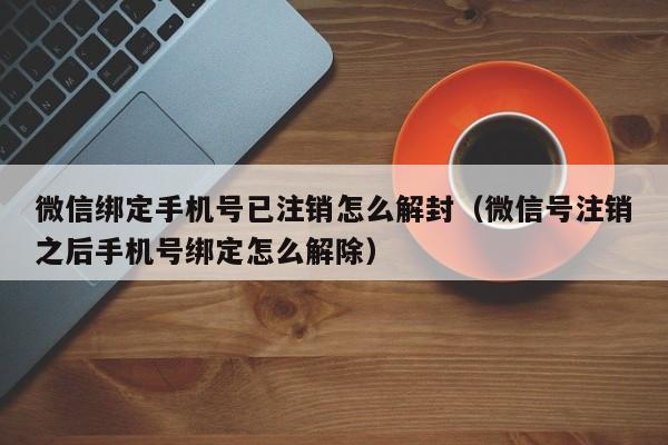 微信绑定手机号已注销怎么解封（微信号注销之后手机号绑定怎么解除）