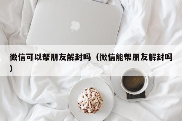 微信可以帮朋友解封吗（微信能帮朋友解封吗）