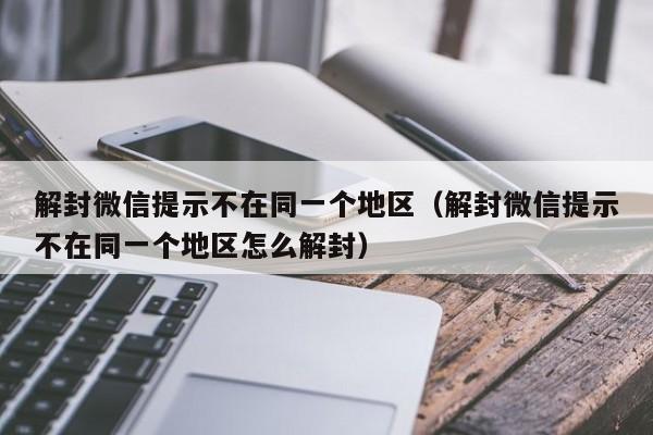 解封微信提示不在同一个地区（解封微信提示不在同一个地区怎么解封）