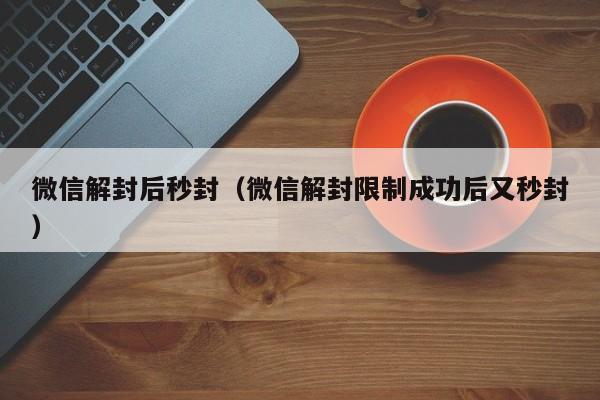 微信解封后秒封（微信解封限制成功后又秒封）