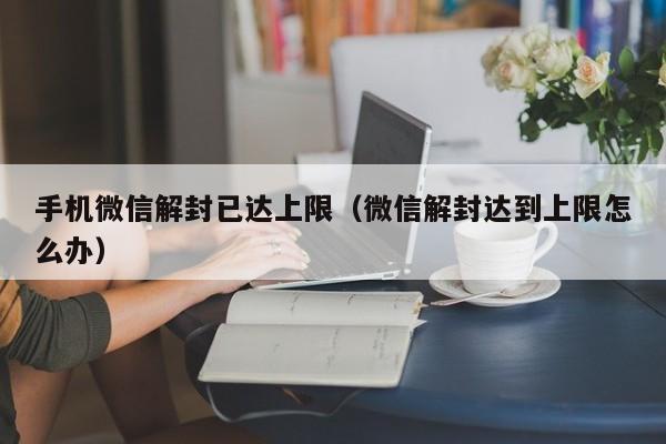 手机微信解封已达上限（微信解封达到上限怎么办）