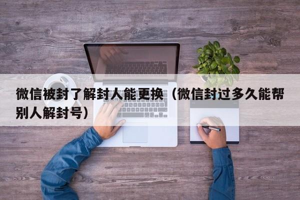 微信被封了解封人能更换（微信封过多久能帮别人解封号）