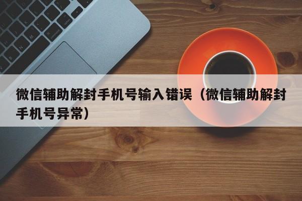 微信辅助解封手机号输入错误（微信辅助解封手机号异常）