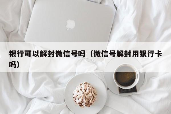 银行可以解封微信号吗（微信号解封用银行卡吗）