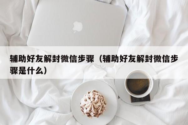 辅助好友解封微信步骤（辅助好友解封微信步骤是什么）