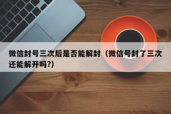 微信封号三次后是否能解封（微信号封了三次还能解开吗?）