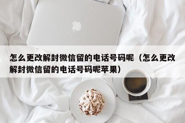 怎么更改解封微信留的电话号码呢（怎么更改解封微信留的电话号码呢苹果）